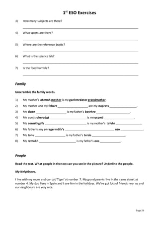 1st
ESO Exercises
Page 26
3) How many subjects are there?
________________________________________________________________________
4) What sports are there?
________________________________________________________________________
5) Where are the reference books?
________________________________________________________________________
6) What is the science lab?
________________________________________________________________________
7) Is the food horrible?
________________________________________________________________________
Family
Unscramble the family words.
1) My mother’s otermh mother is my ganhmrdoter grandmother.
2) My mother and my fehart ___________________ are my naprets _________________.
3) My cluen ___________________ is my father’s botrhre _____________________.
4) My aunt’s uheradgt _______________________ is my uconsi ___________________.
5) My aernrthgdfa __________________________ is my mother’s tafehr ________________.
6) My father is my onragermdth’s _______________________________ nso ______________.
7) My tanu ___________________ is my father’s tersis _____________________.
8) My retrobh _______________________ is my father’s ons _____________.
People
Read the text. What people in the text can you see in the picture? Underline the people.
My Neighbours.
I live with my mum and our cat ‘Tiger’ at number 7. My grandparents live in the same street at
number 4. My dad lives in Spain and I see himin the holidays. We’ve got lots of friends near us and
our neighbours are very nice.
 