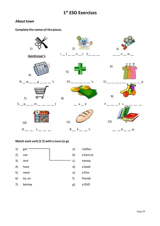 1st
ESO Exercises
Page 28
About town
Complete the names of the places.
1) 2) 3)
Hairdresser’s
I __ t __ __ n __ t C__ __ __ __ __ n __ m __
4)
5)
6)
N __ w __ __ g __ __ __ ‘s Ch __ __ __ __ __ ‘s Cl __ __ __ __ __ __ __ __ p
7) 8)
9)
S __ p __ __ m __ __ __ __ t __ a __ k F __ __ __ t s __ __ __ __
10) 11) 12)
D __ __ s __ __ __ B __ k __ __ ‘s __ __ b __ __ ry
Match each verb (1.7) with a noun (a-g).
1) get a) clothes
2) see b) a haircut
3) rent c) money
4) have d) a book
5) meet e) a film
6) try on f) friends
7) borrow g) a DVD
 