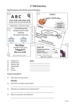 1st
ESO Exercises
Page 29
Cut it!
Shampoo and haircut ……..£10
Haircut only………….…………….… £7
Children’shaircut……………….. £3.40
Thursdays – specialstudent prices
Open 9 am – 6.30 pm
Fridays till 9.00 pm
Incredible prices!
All jeans and T-shirts
reduced.
All colours and sizes.
Jeans T-shirts
£15.00 £4.99
The Place
Bring two friends, get in free!
Read the adverts and write the names of the places.
1) Hairdresser’s Cut it!
2) Clothes shop __________________________
3) Internet café __________________________
4) Supermarket __________________________
5) Disco __________________________
6) Cinema __________________________
Answer the questions.
1) What day is the teen disco?
Saturday
2) How much is a family cinema ticket?
________________________________________________________
3) What day can students have a cheap haircut?
________________________________________________________
4) What can you buy in Jean Machine?
________________________________________________________
A B C
Times: 14.00, 16.00, 18.00, 20.00
Tickets £4.50 Family ticket £15.00
Wednesday – half-price tickets
Tesco’s
Buy now!
Freshfrom
chicken
Only £1.50 akilo
J
E
A
N
M
A
C
H
I
N
E
A B
C
D
E
F
 