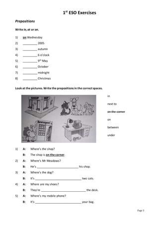 1st
ESO Exercises
Page 3
Prepositions
Write in, at or on.
1) on Wednesday
2) _________ 2005
3) _________ autumn
4) _________ 6 o’clock
5) _________ 9th May
6) _________ October
7) _________ midnight
8) _________ Christmas
Look at the pictures. Write the prepositions in the correct spaces.
in
next to
on the corner
on
between
under
1) A: Where’s the shop?
B: The shop is on the corner.
2) A: Where’s Mr Meadows?
B: He’s __________________________ his shop.
3) A: Where’s the dog?
B: It’s _____________________________ two cats.
4) A: Where are my shoes?
B: They’re ____________________________ the desk.
5) A: Where’s my mobile phone?
B: It’s _____________________________ your bag.
 
