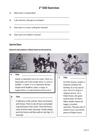 1st
ESO Exercises
Page 30
5) What meat is cheap today?
________________________________________________________
6) Is the Internet café open on Sundays?
________________________________________________________
7) How much is an hour surfing the Internet?
________________________________________________________
8) How much are children’s haircut?
________________________________________________________
Special Days
Read the descriptions. Match them to the pictures.
A Title: ______________________________
Kandy is a beautiful city in Sri Lanka. There is a
big temple and in the temple there is a relic of
Buddha – a tooth. It is in a beautiful old box.
People think Buddha’s tooth is magic. In
August there is a special procession to see it.
B Title: ______________________________
In Menorca in the summer there are festivals
with horses. There is lots of music and people
sing and dance in the street. Then the horses
come into the street and jump. Finally, people
push the horses and they walk on two legs. It’s
amazing!
C Title: _______________
On 25th January, people in
Scotland celebrate the
birthday of a very special
man. He isn’t a king or a
religious person. He is
Robert Burns, the great
Scottish poet. On Burns
Night, people always eat
haggis, a Scottish
speciality. They play lots of
Scottish music and red the
poems of Robert Burns.
 