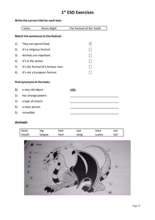 1st
ESO Exercises
Page 31
Write the correct title for each text.
Jaleo Burns Night The Festival of the Tooth
Match the sentences to the festival.
1) They eat special food. ⎕
2) It’s a religious festival. ⎕
3) Animals are important. ⎕
4) It’s in the winter. ⎕
5) It’s the festival of a famous man. ⎕
6) It’s not a European festival. ⎕
Find synonyms in the texts.
1) a very old object relic
2) has strange powers _______________________________
3) a type of church _______________________________
4) a royal person _______________________________
5) incredible _______________________________
Animals
head leg foot eye nose ear
mouth tongue horn wing scales tail
B
 