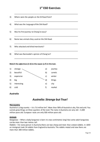1st
ESO Exercises
Page 33
_______________________________________________________________
3) Where were the people on the Sil Road from?
_______________________________________________________________
4) What was the language of the Silk Road?
_______________________________________________________________
5) Was his first journey to Chang’an easy?
_______________________________________________________________
6) Name two animals they used on the Silk Road.
_______________________________________________________________
7) Who attacked and killed merchants?
_______________________________________________________________
8) What was Nanivadak’s opinion of Chang’an?
_______________________________________________________________
Match the adjectives (1-6) to the nouns (a-f) in the text.
1) strange a) journey
2) beautiful b) camels
3) expensive c) winter
4) big d) things
5) interesting e) city
6) cold f) market
Australia
Australia: Strange but True!
The country
Australia is a big country – it is 7.6 million km3. More than 90% of Australia is dry, flat and arid. You
cannot grow things on three quarters of the land. The rocks in Australia are very old – 4,300
million years old. European rocks are only 500 million years old.
Animals
Kangaroos – When a baby kangaroo is born it is two centimetres long! But some adult kangaroos
can be more than two metres tall.
Rabbits – For every person in Australia there are two sheep and more than sixteen rabbits. In 1859
an immigrant took 24 rabbits from England to Australia. The rabbits mated and now there are
more than 300 million rabbits.
 