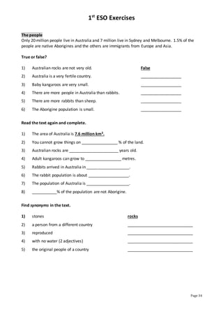 1st
ESO Exercises
Page 34
The people
Only 20 million people live in Australia and 7 million live in Sydney and Melbourne. 1.5% of the
people are native Aborigines and the others are immigrants from Europe and Asia.
True or false?
1) Australian rocks are not very old. False
2) Australia is a very fertile country. __________________
3) Baby kangaroos are very small. __________________
4) There are more people in Australia than rabbits. __________________
5) There are more rabbits than sheep. __________________
6) The Aborigine population is small. __________________
Read the text again and complete.
1) The area of Australia is 7.6 million km3.
2) You cannot grow things on ________________ % of the land.
3) Australian rocks are ______________________ years old.
4) Adult kangaroos can grow to ________________ metres.
5) Rabbits arrived in Australia in ___________________.
6) The rabbit population is about __________________.
7) The population of Australia is ___________________.
8) ___________% of the population are not Aborigine.
Find synonyms in the text.
1) stones rocks
2) a person from a different country _____________________________
3) reproduced _____________________________
4) with no water (2 adjectives) _____________________________
5) the original people of a country _____________________________
 