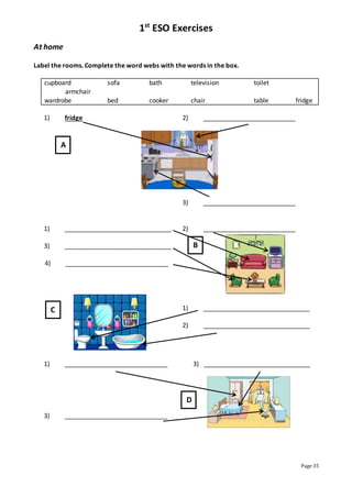 1st
ESO Exercises
Page 35
At home
Label the rooms. Complete the word webs with the words in the box.
cupboard sofa bath television toilet
armchair
wardrobe bed cooker chair table fridge
1) fridge 2) __________________________
3) __________________________
1) ______________________________ 2) __________________________
3) ______________________________
4) _____________________________
1) ______________________________
2) ______________________________
1) _____________________________ 3) ______________________________
3) _____________________________
A
B
C
D
 