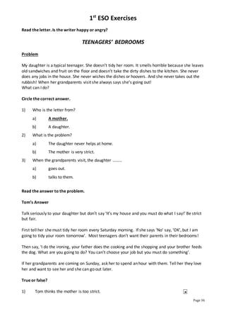 1st
ESO Exercises
Page 36
Read the letter. Is the writer happy or angry?
TEENAGERS’ BEDROOMS
Problem
My daughter is a typical teenager. She doesn’t tidy her room. It smells horrible because she leaves
old sandwiches and fruit on the floor and doesn’t take the dirty dishes to the kitchen. She never
does any jobs in the house. She never wishes the dishes or hoovers. And she never takes out the
rubbish! When her grandparents visit she always says she’s going out!
What can I do?
Circle the correct answer.
1) Who is the letter from?
a) A mother.
b) A daughter.
2) What is the problem?
a) The daughter never helps at home.
b) The mother is very strict.
3) When the grandparents visit, the daughter ………
a) goes out.
b) talks to them.
Read the answer to the problem.
Tom’s Answer
Talk seriously to your daughter but don’t say ‘It’s my house and you must do what I say!’ Be strict
but fair.
First tell her she must tidy her room every Saturday morning. If she says ‘No’ say, ‘OK’, but I am
going to tidy your room tomorrow’. Most teenagers don’t want their parents in their bedrooms!
Then say, ‘I do the ironing, your father does the cooking and the shopping and your brother feeds
the dog. What are you going to do? You can’t choose your job but you must do something’.
If her grandparents are coming on Sunday, ask her to spend an hour with them. Tell her they love
her and want to see her and she can go out later.
True or false?
1) Tom thinks the mother is too strict. ⎕

 