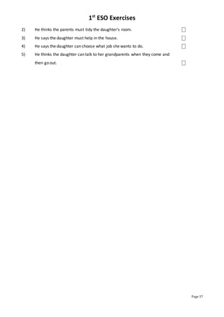 1st
ESO Exercises
Page 37
2) He thinks the parents must tidy the daughter’s room. ⎕
3) He says the daughter must help in the house. ⎕
4) He says the daughter can choose what job she wants to do. ⎕
5) He thinks the daughter can talk to her grandparents when they come and
then go out. ⎕
 