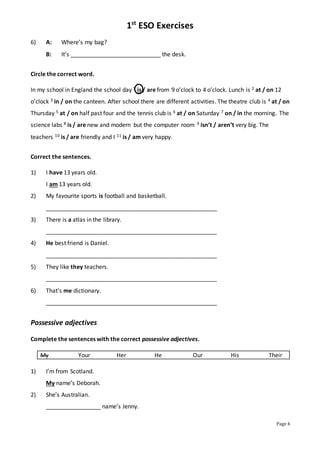 1st
ESO Exercises
Page 4
6) A: Where’s my bag?
B: It’s ____________________________ the desk.
Circle the correct word.
In my school in England the school day 1 is / are from 9 o’clock to 4 o’clock. Lunch is 2 at / on 12
o’clock 3 in / on the canteen. After school there are different activities. The theatre club is 4 at / on
Thursday 5 at / on half past four and the tennis club is 6 at / on Saturday 7 on / in the morning. The
science labs 8 is / are new and modern but the computer room 9 isn’t / aren’t very big. The
teachers 10 is / are friendly and I 11 is / am very happy.
Correct the sentences.
1) I have 13 years old.
I am 13 years old.
2) My favourite sports is football and basketball.
_____________________________________________________
3) There is a atlas in the library.
_____________________________________________________
4) He best friend is Daniel.
_____________________________________________________
5) They like they teachers.
_____________________________________________________
6) That’s me dictionary.
_____________________________________________________
Possessive adjectives
Complete the sentences with the correct possessive adjectives.
My Your Her He Our His Their
1) I’m from Scotland.
My name’s Deborah.
2) She’s Australian.
_________________ name’s Jenny.
 