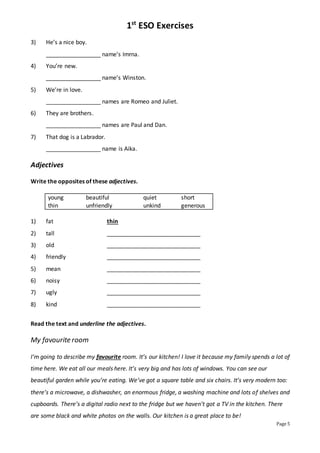 1st
ESO Exercises
Page 5
3) He’s a nice boy.
_________________ name’s Imrna.
4) You’re new.
_________________ name’s Winston.
5) We’re in love.
_________________ names are Romeo and Juliet.
6) They are brothers.
_________________ names are Paul and Dan.
7) That dog is a Labrador.
_________________ name is Aika.
Adjectives
Write the opposites of these adjectives.
young beautiful quiet short
thin unfriendly unkind generous
1) fat thin
2) tall _____________________________
3) old _____________________________
4) friendly _____________________________
5) mean _____________________________
6) noisy _____________________________
7) ugly _____________________________
8) kind _____________________________
Read the text and underline the adjectives.
My favourite room
I’m going to describe my favourite room. It’s our kitchen! I love it because my family spends a lot of
time here. We eat all our meals here. It’s very big and has lots of windows. You can see our
beautiful garden while you’re eating. We’ve got a square table and six chairs. It’s very modern too:
there’s a microwave, a dishwasher, an enormous fridge, a washing machine and lots of shelves and
cupboards. There’s a digital radio next to the fridge but we haven’t got a TV in the kitchen. There
are some black and white photos on the walls. Our kitchen is a great place to be!
 