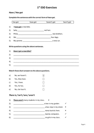 1st
ESO Exercises
Page 6
Have / Has got
Complete the sentences with the correct form of have got.
has got have got haven’t got hasn’t got
1) I have got a new bike.
2) Sally ____________________________ red hair.
3) Philip ____________________________________ two brothers.
4) We ____________________________________ four dogs.
5) My parents _______________________________ a new car.
Write questions using the above sentences.
1) Have I got a new bike?
2) _____________________________________________________________________
3) _____________________________________________________________________
4) _____________________________________________________________________
5) _____________________________________________________________________
Match these short answers to the above questions.
a) No, we haven’t. ⎕
b) Yes, they have. ⎕
c) Yes, I have. ⎕
d) Yes, he has. ⎕
e) No, she hasn’t. ⎕
There is / isn’t / are / aren’t
1) There aren’t many students in my class. 
2) ________________________________ a tree in my garden. 
3) _________________________________ a bus stop in my street. 
4) _________________________________ many tourists here. 
5) _________________________________ twenty computers. 
6) _________________________________ six girls in my class. 
4
 