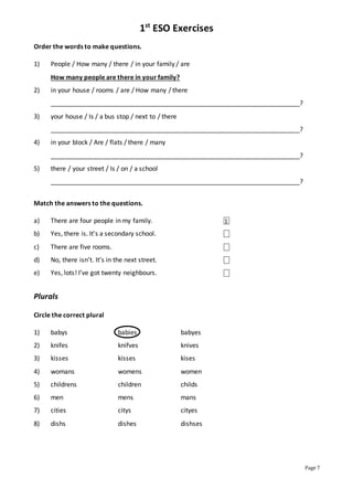 1st
ESO Exercises
Page 7
Order the words to make questions.
1) People / How many / there / in your family / are
How many people are there in your family?
2) in your house / rooms / are / How many / there
______________________________________________________________________?
3) your house / Is / a bus stop / next to / there
______________________________________________________________________?
4) in your block / Are / flats / there / many
______________________________________________________________________?
5) there / your street / Is / on / a school
______________________________________________________________________?
Match the answers to the questions.
a) There are four people in my family. ⎕
b) Yes, there is. It’s a secondary school. ⎕
c) There are five rooms. ⎕
d) No, there isn’t. It’s in the next street. ⎕
e) Yes, lots! I’ve got twenty neighbours. ⎕
Plurals
Circle the correct plural
1) babys babies babyes
2) knifes knifves knives
3) kisses kisses kises
4) womans womens women
5) childrens children childs
6) men mens mans
7) cities citys cityes
8) dishs dishes dishses
1
 
