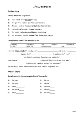 1st
ESO Exercises
Page 8
Conjunctions
Choose the correct conjunction.
1) I like French and / because it’s easy.
2) I’ve got three brothers but / because no sisters.
3) There’s a bank on the corner and / but a shop next to it.
4) He’s got long hair and / because blue eyes.
5) My aunt is English because / but she lives in Italy.
6) My neighbours are nice because / but they give me sweets.
Complete the text with the words in the box.
friendly neighbour and because neighbours
funny there are blocks of flats but
I live in a 1 block of flats. It’s very big and 2 _________________________ lots of nice 3 __________
______________. My next door 4 __________________________is Ms Jones, she’s very 5 _______
__________________ and she tells good jokes. Opposite there is a family 6 ___________________
they are very 7 __________________________. I really like them. They’ve got three dogs 8 ______
_____________________ I take them for a walk on Sundays. I’m very lucky 9 _________________
my neighbours are not mean and horrible. What are your neighbours like?
Present simple
Complete the third person singular form of these verbs.
1) She goes 6) She eat______
2) She read________ 7) He sing______
3) He ha__________ 8) He finish_____
4) She watch______ 9) He cook______
5) He do_________ 10) She write_____
 