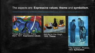 The aspects are: Expressive values, theme and symbolism.
“Large Blue Horses”, Franz
Marc, 1911. Expressive values
Still life by Van Gogh,
1888. Theme
“The Tragedy”, Picasso,
1903. Symbolism
 