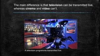 The main difference is that television can be transmitted live,
whereas cinema and video can’t.
A television programme transmitted live.
 