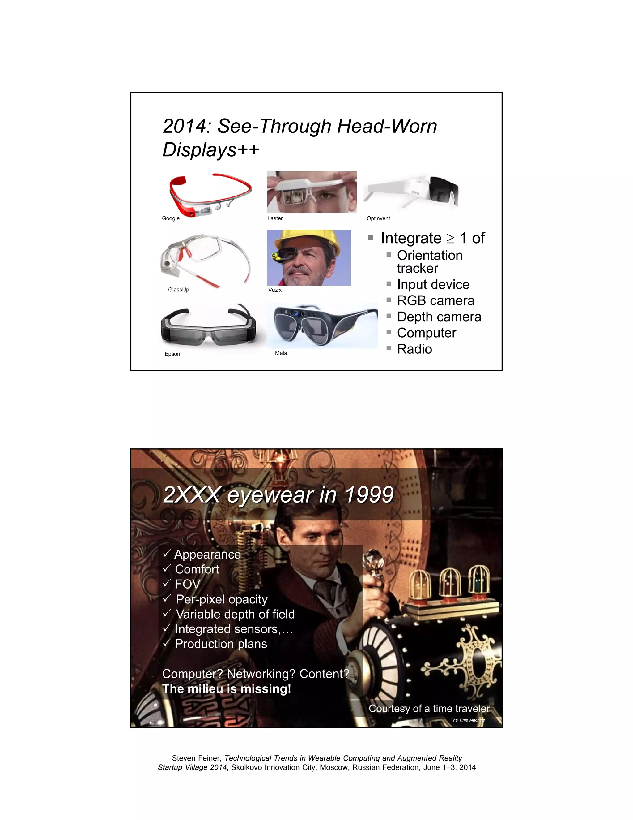 Steven Feiner, Technological Trends in Wearable Computing and Augmented Reality
Startup Village 2014, Skolkovo Innovation City, Moscow, Russian Federation, June 1–3, 2014
23
2014: See-Through Head-Worn
Displays++
Integrate ≥ 1 of
Orientation
tracker
Input device
RGB camera
Depth camera
Computer
Radio
GlassUp
Meta
Google
Epson
Laster Optinvent
Vuzix
24
Courtesy of a time traveler
The Time Machine
2XXX eyewear in 1999
Appearance
Comfort
FOV
Per-pixel opacity
Variable depth of field
Integrated sensors,…
Production plans
Computer? Networking? Content?
The milieu is missing!
 