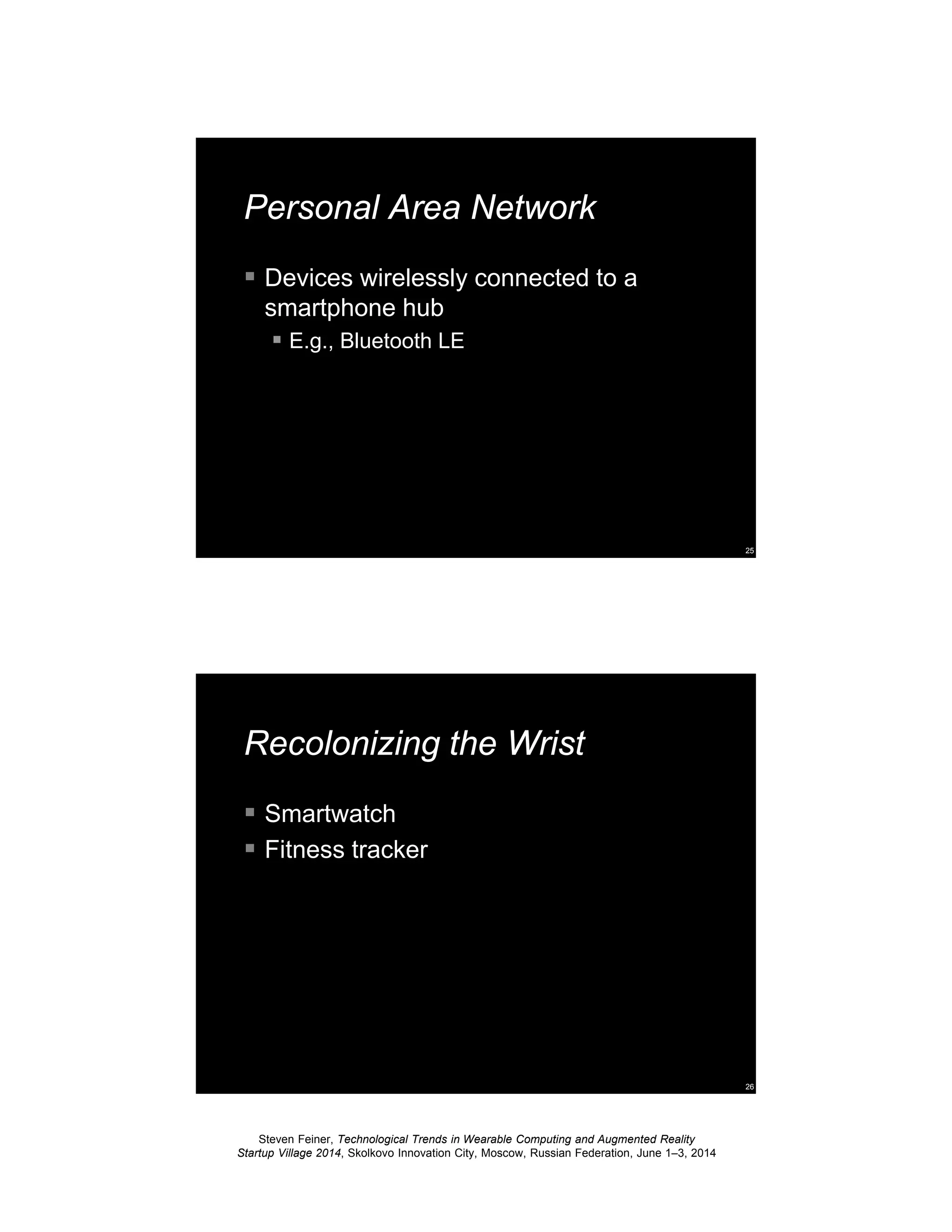 Steven Feiner, Technological Trends in Wearable Computing and Augmented Reality
Startup Village 2014, Skolkovo Innovation City, Moscow, Russian Federation, June 1–3, 2014
25
Personal Area Network
Devices wirelessly connected to a
smartphone hub
E.g., Bluetooth LE
26
Recolonizing the Wrist
Smartwatch
Fitness tracker
 