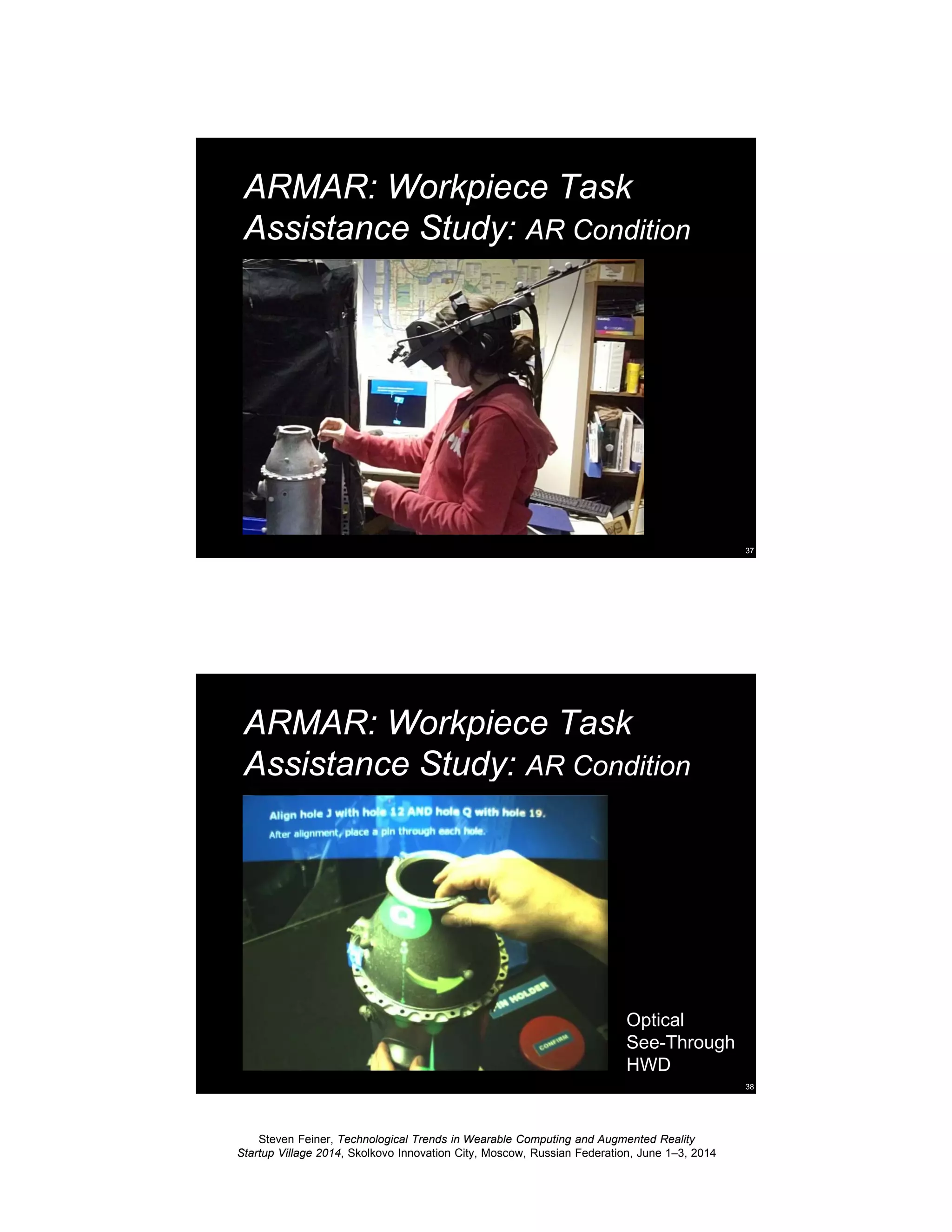 Steven Feiner, Technological Trends in Wearable Computing and Augmented Reality
Startup Village 2014, Skolkovo Innovation City, Moscow, Russian Federation, June 1–3, 2014
37
ARMAR: Workpiece Task
Assistance Study: AR Condition
38
ARMAR: Workpiece Task
Assistance Study: AR Condition
Optical
See-Through
HWD
 