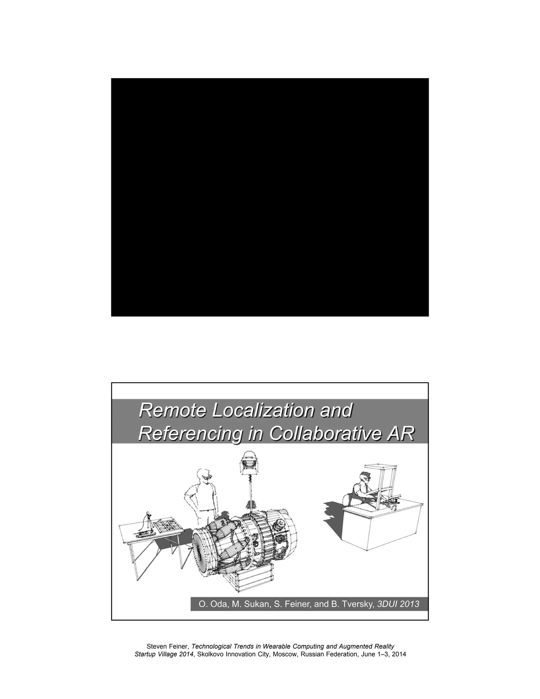 Steven Feiner, Technological Trends in Wearable Computing and Augmented Reality
Startup Village 2014, Skolkovo Innovation City, Moscow, Russian Federation, June 1–3, 2014
39
ARMAR: Workpiece Task
Assistance (Optical See-Through)
40
O. Oda, M. Sukan, S. Feiner, and B. Tversky, 3DUI 2013
Remote Localization and
Referencing in Collaborative AR
 