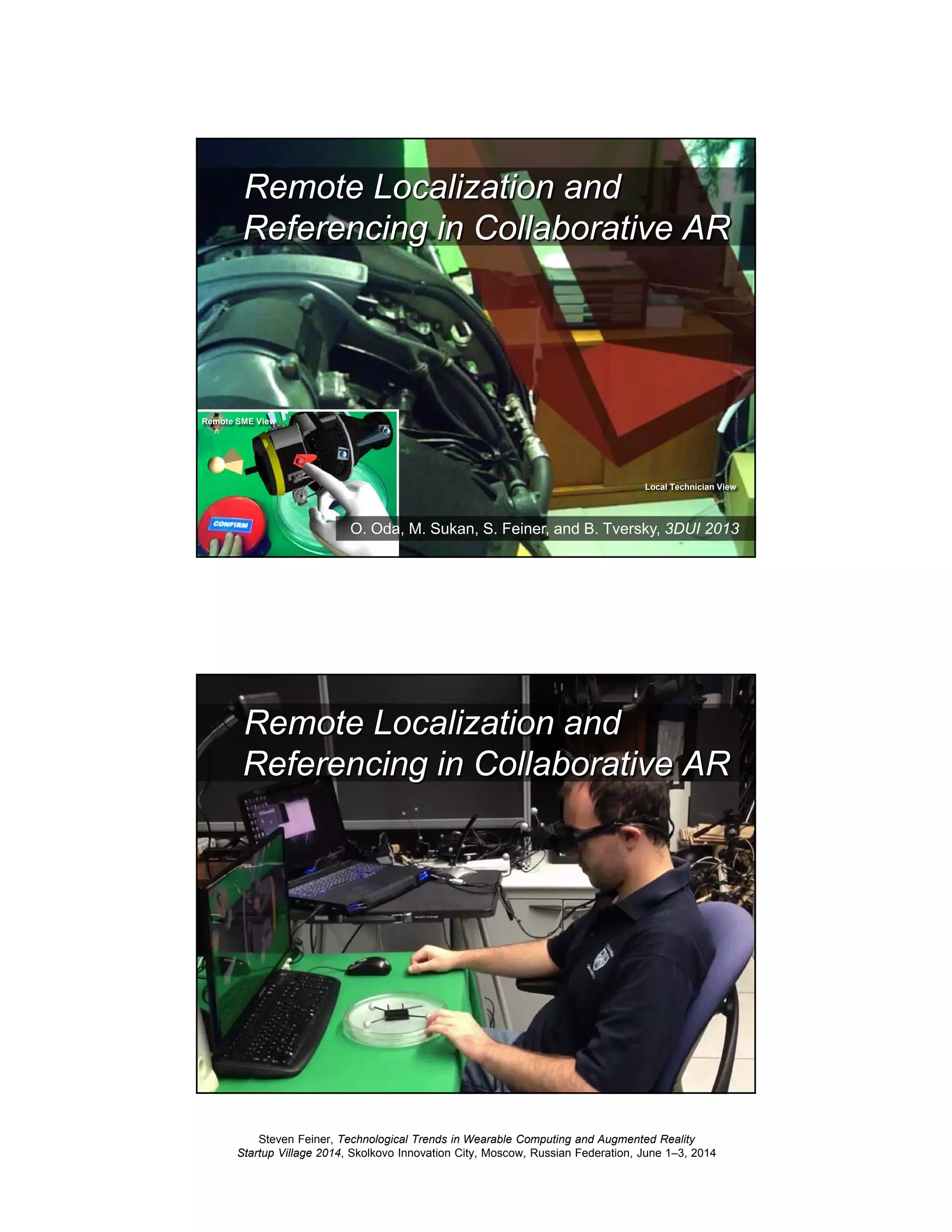 Steven Feiner, Technological Trends in Wearable Computing and Augmented Reality
Startup Village 2014, Skolkovo Innovation City, Moscow, Russian Federation, June 1–3, 2014
41
Collaborative Main
Remote Localization and
Referencing in Collaborative AR
O. Oda, M. Sukan, S. Feiner, and B. Tversky, 3DUI 2013
Remote SME View
Local Technician View
42
Remote Localization and
Referencing in Collaborative AR
 