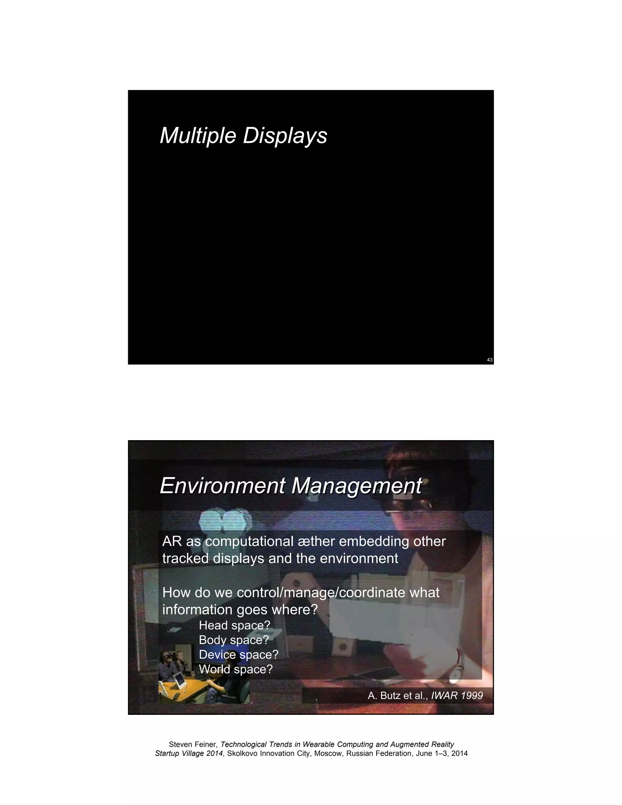 Steven Feiner, Technological Trends in Wearable Computing and Augmented Reality
Startup Village 2014, Skolkovo Innovation City, Moscow, Russian Federation, June 1–3, 2014
43
Multiple Displays
44
Environment Management
AR as computational æther embedding other
tracked displays and the environment
How do we control/manage/coordinate what
information goes where?
Head space?
Body space?
Device space?
World space?
A. Butz et al., IWAR 1999
 