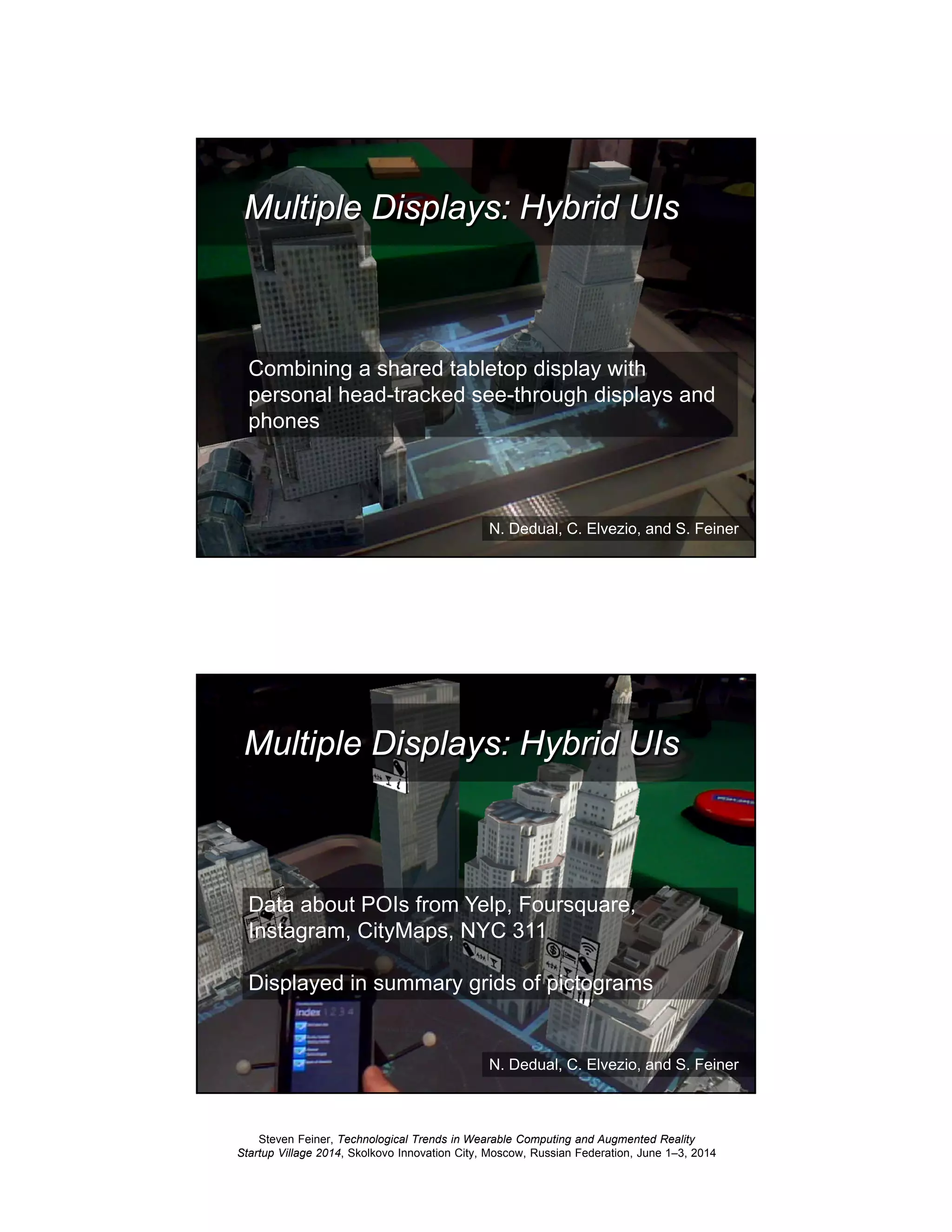 Steven Feiner, Technological Trends in Wearable Computing and Augmented Reality
Startup Village 2014, Skolkovo Innovation City, Moscow, Russian Federation, June 1–3, 2014
45
Multiple Displays: Hybrid UIs
Combining a shared tabletop display with
personal head-tracked see-through displays and
phones
N. Dedual, C. Elvezio, and S. Feiner
46
Multiple Displays: Hybrid UIs
Data about POIs from Yelp, Foursquare,
Instagram, CityMaps, NYC 311
Displayed in summary grids of pictograms
N. Dedual, C. Elvezio, and S. Feiner
 