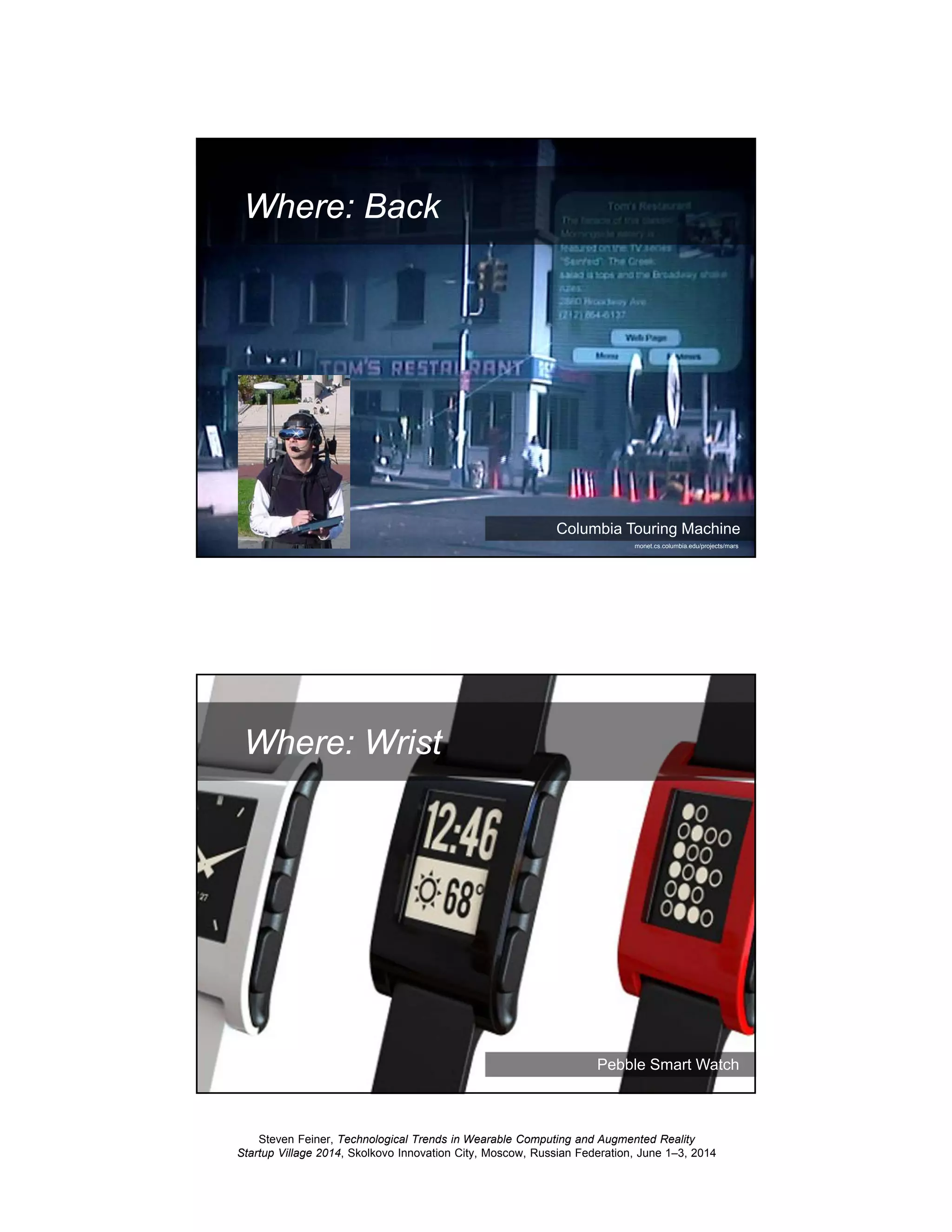 Steven Feiner, Technological Trends in Wearable Computing and Augmented Reality
Startup Village 2014, Skolkovo Innovation City, Moscow, Russian Federation, June 1–3, 2014
11
AR Restaurant Guide, 2001
Where: Back
Columbia Touring Machine
monet.cs.columbia.edu/projects/mars
12
Where: Wrist
Pebble Smart Watch
 