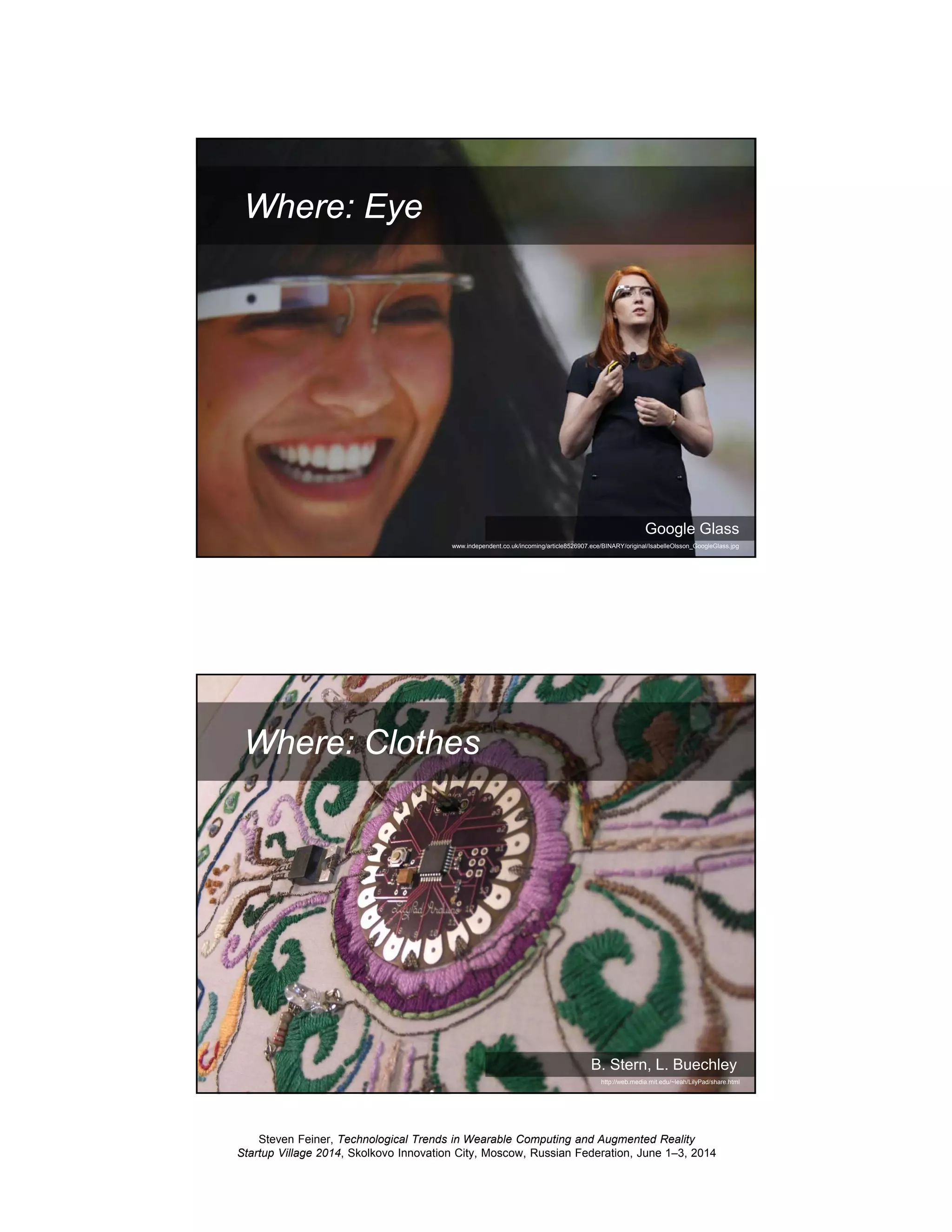 Steven Feiner, Technological Trends in Wearable Computing and Augmented Reality
Startup Village 2014, Skolkovo Innovation City, Moscow, Russian Federation, June 1–3, 2014
13
Where: Eye
Google Glass
www.independent.co.uk/incoming/article8526907.ece/BINARY/original/IsabelleOlsson_GoogleGlass.jpg
14
Where: Clothes
B. Stern, L. Buechley
http://web.media.mit.edu/~leah/LilyPad/share.html
 