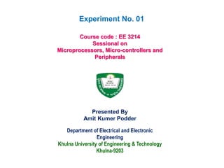 Department of Electrical and Electronic
Engineering
Khulna University of Engineering & Technology
Khulna-9203
Course code : EE 3214
Sessional on
Microprocessors, Micro-controllers and
Peripherals
Presented By
Amit Kumer Podder
Experiment No. 01
 