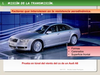 09/11/15 Nicolás Colado Rodríguez. 7
Prueba en túnel del viento del cx de un Audi A8
1. MISIÓN DE LA TRANSMISIÓN.1. MISIÓN DE LA TRANSMISIÓN.
Factores que intervienen en la resistencia aerodinámica.Factores que intervienen en la resistencia aerodinámica.
• Formas
• Carenados
• Superficie frontal
• Formas
• Carenados
• Superficie frontal
 