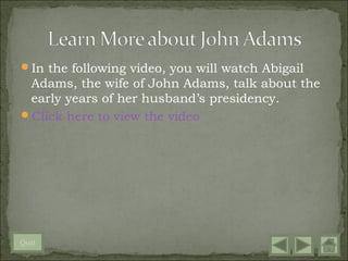 In the following video, you will watch Abigail
 Adams, the wife of John Adams, talk about the
 early years of her husband’s presidency.
Click here to view the video




Quit
 