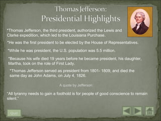 *Thomas Jefferson, the third president, authorized the Lewis and
Clarke expedition, which led to the Louisiana Purchase.
*He was the first president to be elected by the House of Representatives.

*While he was president, the U.S. population was 5.5 million.

*Because his wife died 19 years before he became president, his daughter,
Martha, took on the role of First Lady.
 *Thomas Jefferson served as president from 1801- 1809, and died the
 same day as John Adams, on July 4, 1826.

                             A quote by Jefferson:

“All tyranny needs to gain a foothold is for people of good conscience to remain
silent.”


 Quit
 