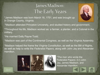 *James Madison was born March 16, 1751, and was brought up
in Orange County, Virginia.
*Madison attended Princeton University, and studied history and government.
*Throughout his life, Madison worked as: a farmer, a planter, and a Colonel in the
military.
*He married Dolly Payne Todd.
*Madison was part of the Continental Congress, as well as the Virginia Assembly.

*Madison helped the frame the Virginia Constitution, as well as the Bill of Rights,
as well as help to write the Federalist Papers, along with John Jay and Alexander
Hamilton.

                                                *The men who wrote the
                                                Federalist Papers: (l-r) John
                                                Jay, James Madison, and
                                                Alexander Hamilton.
 Quit
 