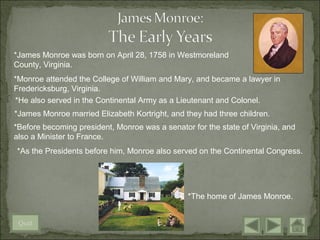 *James Monroe was born on April 28, 1758 in Westmoreland
County, Virginia.
*Monroe attended the College of William and Mary, and became a lawyer in
Fredericksburg, Virginia.
*He also served in the Continental Army as a Lieutenant and Colonel.
*James Monroe married Elizabeth Kortright, and they had three children.
*Before becoming president, Monroe was a senator for the state of Virginia, and
also a Minister to France.
*As the Presidents before him, Monroe also served on the Continental Congress.




                                                *The home of James Monroe.


 Quit
 