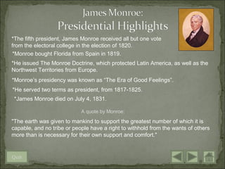 *The fifth president, James Monroe received all but one vote
from the electoral college in the election of 1820.
*Monroe bought Florida from Spain in 1819.
*He issued The Monroe Doctrine, which protected Latin America, as well as the
Northwest Territories from Europe.
*Monroe’s presidency was known as “The Era of Good Feelings”.
*He served two terms as president, from 1817-1825.
 *James Monroe died on July 4, 1831.

                            A quote by Monroe:

"The earth was given to mankind to support the greatest number of which it is
capable, and no tribe or people have a right to withhold from the wants of others
more than is necessary for their own support and comfort."


Quit
 