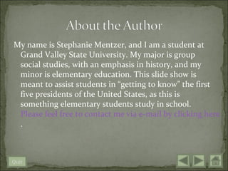 My name is Stephanie Mentzer, and I am a student at
 Grand Valley State University. My major is group
 social studies, with an emphasis in history, and my
 minor is elementary education. This slide show is
 meant to assist students in “getting to know” the first
 five presidents of the United States, as this is
 something elementary students study in school.
 Please feel free to contact me via e-mail by clicking here
 .



Quit
 