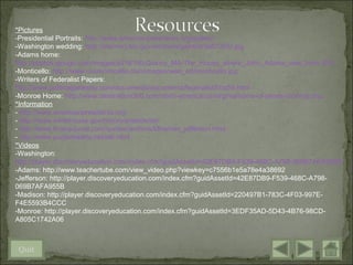 *Pictures
-Presidential Portraits: http://www.americanpresidents.org/gallery/
-Washington wedding: http://memory.loc.gov/ammem/gwhtml/3a07355r.jpg
-Adams home:
http://photos.igougo.com/images/p216190-Quincy_MA-The_House_where_John_Adams_was_born.JPG
-Monticello: http://www.ussmonticello.com/images/web_art/monticello.jpg
-Writers of Federalist Papers:
http://www.politicalgateway.com/documents/documents/federalist51to55.html
-Monroe Home: http://www.destination360.com/north-america/us/virginia/home-of-james-monroe.php
*Information
- http://www.americanpresidents.org/
- http://www.whitehouse.gov/history/presidents/
- http://www.brainyquote.com/quotes/authors/t/thomas_jefferson.html
- http://www.purplehearts.net/id6.html
*Videos
-Washington:
http://player.discoveryeducation.com/index.cfm?guidAssetId=42E87DB9-F539-468C-A798-069B7AFA955B
-Adams: http://www.teachertube.com/view_video.php?viewkey=c7556b1e5a78e4a38692
-Jefferson: http://player.discoveryeducation.com/index.cfm?guidAssetId=42E87DB9-F539-468C-A798-
069B7AFA955B
-Madison: http://player.discoveryeducation.com/index.cfm?guidAssetId=220497B1-783C-4F03-997E-
F4E5593B4CCC
-Monroe: http://player.discoveryeducation.com/index.cfm?guidAssetId=3EDF35AD-5D43-4B76-98CD-
A805C1742A06



Quit
 