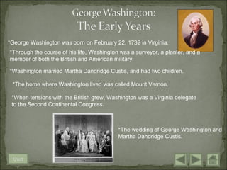 *George Washington was born on February 22, 1732 in Virginia.
*Through the course of his life, Washington was a surveyor, a planter, and a
member of both the British and American military.

*Washington married Martha Dandridge Custis, and had two children.

 *The home where Washington lived was called Mount Vernon.

 *When tensions with the British grew, Washington was a Virginia delegate
 to the Second Continental Congress.



                                           *The wedding of George Washington and
                                           Martha Dandridge Custis.


 Quit
 