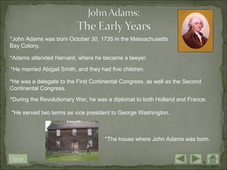 *John Adams was born October 30, 1735 in the Massachusetts
Bay Colony.

*Adams attended Harvard, where he became a lawyer.

*He married Abigail Smith, and they had five children.

*He was a delegate to the First Continental Congress, as well as the Second
Continental Congress.
*During the Revolutionary War, he was a diplomat to both Holland and France.

*He served two terms as vice president to George Washington.



                                      *The house where John Adams was born.


 Quit
 