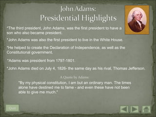 *The third president, John Adams, was the first president to have a
son who also became president.
*John Adams was also the first president to live in the White House.

*He helped to create the Declaration of Independence, as well as the
Constitutional government.

*Adams was president from 1797-1801.

*John Adams died on July 4, 1826- the same day as his rival, Thomas Jefferson.

                                A Quote by Adams:
        "By my physical constitution, I am but an ordinary man. The times
        alone have destined me to fame - and even these have not been
        able to give me much."



 Quit
 