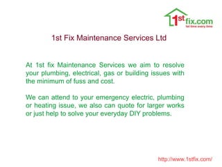 1st Fix Maintenance Services Ltd
At 1st fix Maintenance Services we aim to resolve
your plumbing, electrical, gas or building issues with
the minimum of fuss and cost.
We can attend to your emergency electric, plumbing
or heating issue, we also can quote for larger works
or just help to solve your everyday DIY problems.
http://www.1stfix.com/
 