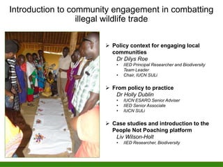 Introduction to community engagement in combatting
illegal wildlife trade
 Policy context for engaging local
communities
Dr Dilys Roe
• IIED Principal Researcher and Biodiversity
Team Leader
• Chair, IUCN SULi
 From policy to practice
Dr Holly Dublin
• IUCN ESARO Senior Adviser
• IIED Senior Associate
• IUCN SULi
 Case studies and introduction to the
People Not Poaching platform
Liv Wilson-Holt
• IIED Researcher, Biodiversity
 