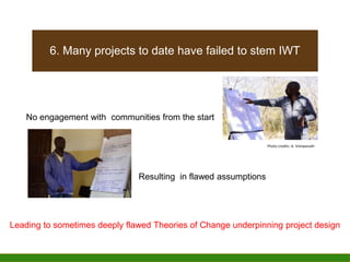 6. Many projects to date have failed to stem IWT
Resulting in flawed assumptions
Leading to sometimes deeply flawed Theories of Change underpinning project design
No engagement with communities from the start
Photo credits: A. Vishwanath
 