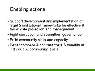 Enabling actions
Enabling actions
• Support development and implementation of
legal & institutional frameworks for effective &
fair wildlife protection and management
• Fight corruption and strengthen governance
• Build community skills and capacity
• Better compare & contrast costs & benefits at
individual & community levels
 