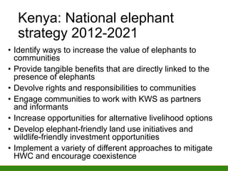 Kenya: National elephant
strategy 2012-2021
• Identify ways to increase the value of elephants to
communities
• Provide tangible benefits that are directly linked to the
presence of elephants
• Devolve rights and responsibilities to communities
• Engage communities to work with KWS as partners
and informants
• Increase opportunities for alternative livelihood options
• Develop elephant-friendly land use initiatives and
wildlife-friendly investment opportunities
• Implement a variety of different approaches to mitigate
HWC and encourage coexistence
 