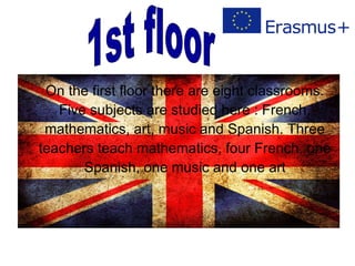On the first floor there are eight classrooms.
Five subjects are studied here : French,
mathematics, art, music and Spanish. Three
teachers teach mathematics, four French, one
Spanish, one music and one art
 