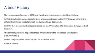 A brief History
The company was founded in 1967 by a French veterinary surgeon called Jean Cathary.
In 1980 they first introduced specific diets large puppy breeds and in 1997 they were the first to
different nutritional needs for small, medium and large dog breeds.
In 1999, they created the first specific breed cat food “formulated for the unique dietary needs of
Persians”.
This company produces dog and cat food which is tailored to each breed specification.
(size,breed,etc…)
Sold to company called “Mars” in 2001 for 1.5 Billion euros.
Based in the U.S.
 