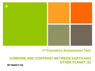 +
1st Formative Assessment Task
COMPARE AND CONTRAST BETWEEN EARTH AND
OTHER PLANET (S)
BY NANCY 6A
 