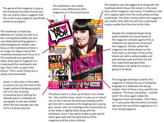 The genre of this magazine is pop as
the masthead connotes this but also
the use of girly colours suggests that
this in fact a pop magazine specifically
aimed at young girls
The masthead is simple but
effective as it stands out well as it
has a strong black bolder but also
uses black bold writing against a
white background. Readers also
focus on the masthead as there is
an image of a dog on top of the
masthead drawing more focus on it.
The masthead also specifically
states what type of magazine it is.
Underneath the masthead it also
says “Don’t bore us, get to the
chorus” This is quite cheesy but is
catchy and memorable.
Jessie J is also seen in the public
as sexual icon yet here due to the
target audience being young girls
she isn’t seen as being
provocative but is sharing her
lifestyle which is relatable for
young girls as she was bullied
when she was younger yet now
she’s a massive pop star
The masthead is also slated
which is also different to other
magazines as it fits around Jessie
J
The language technique used for this
magazine is mostly the use of colloquial
language as it addresses the young
readers. Rule of three is also used for the
strapline “The tears, the bullies… and the
voice” this once again makes the
magazine more memorable. “Don’t bore
us” is also quite informal which connotes
well with the rest of the magazine as it is
a fun loving magazine
Despite the masthead design being
quite simplistic the actual layout of
the magazine contrasts against this as
headlines are spaced out all around
the magazine. Articles within the
magazine are clearly shown on the
front cover as the topic of the article
stands out with a yellow bubble and
pink writing inside and then the sell
line underneath giving further
information into what the article is
going to be about.
The headline uses the biggest font along with the
masthead which shows that Jessie J is the main
focus of the magazine, also Jessie J’s headline is also
all in capitals apart from the small yellow writing
underneath. The other articles within the magazine
use smaller fonts with the sell-lines underneath
using a smaller font than the article titles
The photo used is a close up of Jessie J as it shows
her face and her torso. Jessie J is seen as an sexual
icon as she is known for wearing revealing outfits
yet here she is covered as the target group is young
girls. Jessie J also isn’t looking at the camera face on
as her body is slightly tilted along with the
masthead. Jessie J also wears bright purple lipstick
which goes well with the girly theme of the
magazine and the colour scheme.
 
