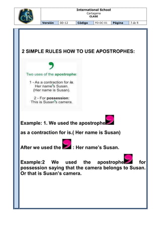 International School
                                 Cartagena
                                     CLASE

         Versión   00-12    Código      FO-DC-01   Página   3 de 8




2 SIMPLE RULES HOW TO USE APOSTROPHES:




Example: 1. We used the apostrophe
as a contraction for is.( Her name is Susan)


After we used the          : Her name’s Susan.


Example:2 We used the apostrophe                for
possession saying that the camera belongs to Susan.
Or that is Susan’s camera.
 