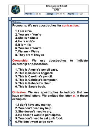 International School
                                             Cartagena
                                                 CLASE

                      Versión   00-12   Código      FO-DC-01   Página    6 de 8



         Modelacion

         Pronouns: We use apostrophes for contraction:
            1. I am = I’m
            2. You are = You’re
            3. She is = She’s
            4. He is = He’s
            5. It is = It’s
            6. You are = You’re
            7. We are = We’re
            8. They are = They’re
         Ownership: We use apostrophes                           to     indicate
         ownership or possession.
            1. This is Angela’s pencil case.
            2. This is kaiden’s bagpack.
            3. This is Carolina’s pencil.
            4. This is Gabriela’s computer.
            5. This is Rebecca’s chair.
            6. This is Sara’s book.
         Omission: We use apostrophes to indicate that we
         have omitted letters. We omitted the letter o, in these
         examples.
            1. I don’t have any money.
            2. You don’t need my help.
            3. She doesn’t need to cry.
            4. He doesn’t want to participate.
            5. You don’t need to eat junk food.
ACCIÓN




            6. We don’t want to go now.
 